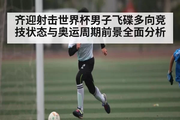 齐迎射击世界杯男子飞碟多向竞技状态与奥运周期前景全面分析