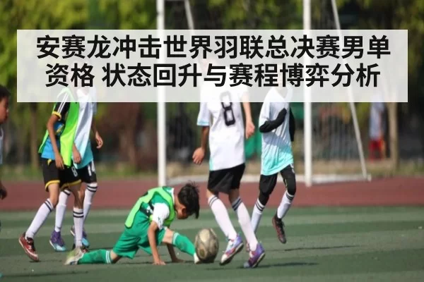 安赛龙冲击世界羽联总决赛男单资格 状态回升与赛程博弈分析