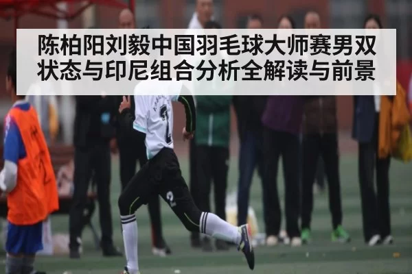 陈柏阳刘毅中国羽毛球大师赛男双状态与印尼组合分析全解读与前景